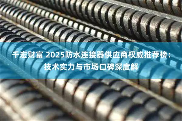 千宏财富 2025防水连接器供应商权威推荐榜：技术实力与市场口碑深度解
