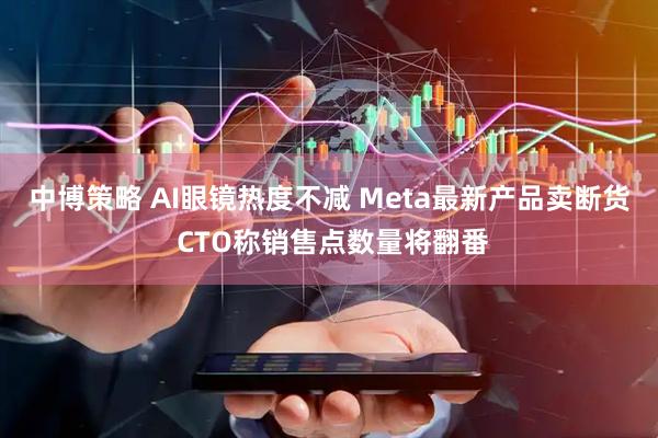 中博策略 AI眼镜热度不减 Meta最新产品卖断货 CTO称销售点数量将翻番
