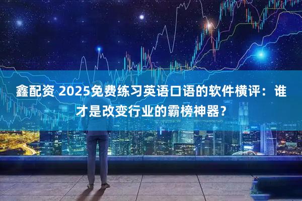 鑫配资 2025免费练习英语口语的软件横评：谁才是改变行业的霸榜神器？
