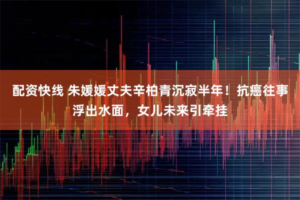 配资快线 朱媛媛丈夫辛柏青沉寂半年！抗癌往事浮出水面，女儿未来引牵挂