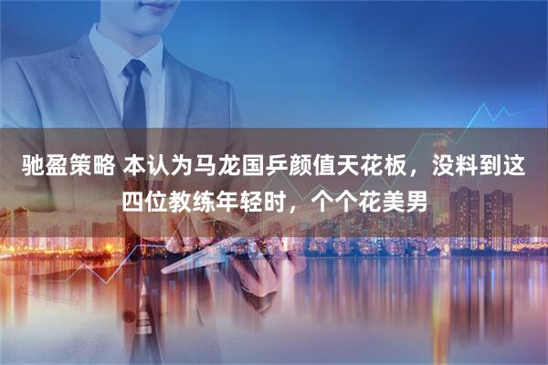 驰盈策略 本认为马龙国乒颜值天花板，没料到这四位教练年轻时，个个花美男