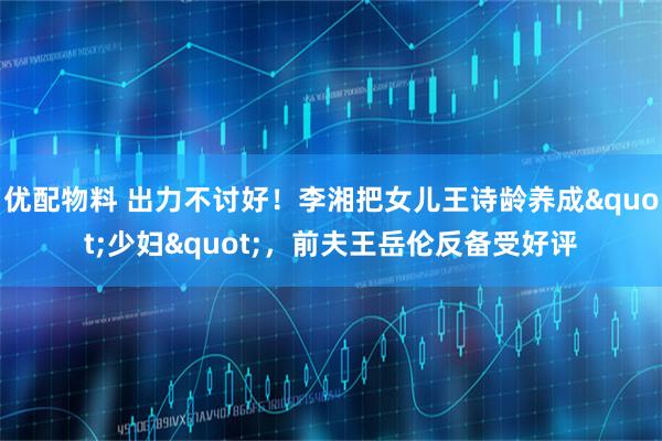 优配物料 出力不讨好！李湘把女儿王诗龄养成"少妇"，前夫王岳伦反备受好评