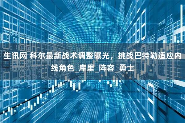 生讯网 科尔最新战术调整曝光,挑战巴特勒适应内线角色_库里_阵容_勇士