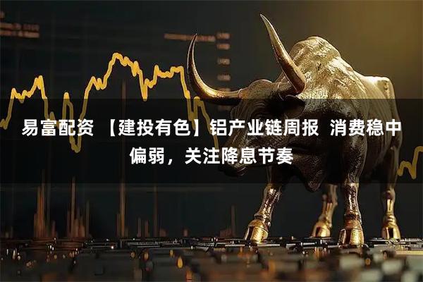 易富配资 【建投有色】铝产业链周报 消费稳中偏弱,关注降息节奏